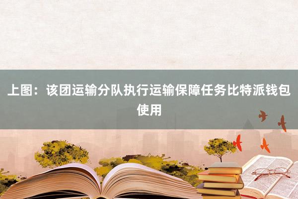 上图：该团运输分队执行运输保障任务比特派钱包使用