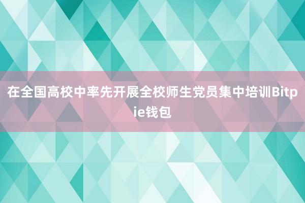 在全国高校中率先开展全校师生党员集中培训Bitpie钱包